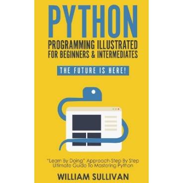 Python Programming Illustrated For Beginners &amp; Intermediates: Learn By Doing Approach-Step By Step Ultimate Guide To Mastering Python: The Future Is Here!